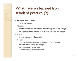    PROMISE 2005 … 2009 :
     ◦  64 presentations
    48 papers
     ◦  tried a new analysis on old data (repeatability is a GOOD thing)
     ◦  Or reported a new method that worked once for one project.
    4 papers
     ◦  argued against model generality
    9 papers
     ◦  found issues that challenged the validity of prior results
        (re-assessment is a GOOD thing)
     ◦  E.g. Menzies et al. Promise 2006
          The variance study described above


                                                                           19
 