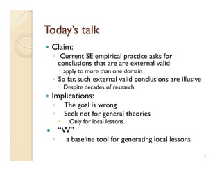   Claim:
     ◦  Current SE empirical practice asks for
       conclusions that are are external valid
            apply to more than one domain
     ◦  So far, such external valid conclusions are illusive
            Despite decades of research.
  Implications:
     ◦         The goal is wrong
     ◦         Seek not for general theories
               Only for local lessons.
         “W”
     ◦         a baseline tool for generating local lessons

                                                               2
 