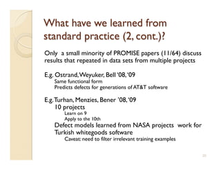 Only a small minority of PROMISE papers (11/64) discuss
results that repeated in data sets from multiple projects

E.g. Ostrand, Weyuker, Bell ‘08, ‘09
   Same functional form
   Predicts defects for generations of ATT software

E.g. Turhan, Menzies, Bener ’08, ‘09
     10 projects
       Learn on 9
       Apply to the 10th
   Defect models learned from NASA projects work for
   Turkish whitegoods software
       Caveat: need to filter irrelevant training examples

                                                             20
 