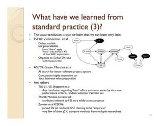     The usual conclusion is that we learn that we can learn very little
    FSE’09: Zimmerman et al.
     ◦  Defect models
        not generalizable
          Learn “there”, apply
           “here” only works in 4%
            of their 600+ experiments
     ◦  Opposite to Turhan’09 results
          ?add relevancy filter

    ASE’09: Green, Menzies et al.
     ◦  AI search for better software project options
     ◦  Conclusions highly dependent on
        local business value proposition
    And others
     ◦  TSE ‘01, ’05: Shepperd et al
          Any conclusion regarding “best” effort estimator varies by data sets,
           performance criteria, random selection train/test set
     ◦  TSE’06: Menzies, Greenwald:
          attributes selected by FSS vary wildly across projects
     ◦  Zannier et al ICSE’06:
          picked 5% (at random) ICSE claiming to be “empirical,”
          very few of them (2%) compare methods from multiple researchers
                                                                                   21
 