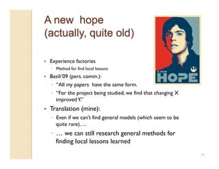     Experience factories
     ◦  Method for find local lessons
    Basili’09 (pers. comm.):
     ◦  “All my papers have the same form.
     ◦  “For the project being studied, we find that changing X
        improved Y.”
    Translation (mine):
     ◦  Even if we can’t find general models (which seem to be
        quite rare)….
     ◦  … we can still research general methods for
        finding local lessons learned
                                                                  24
 