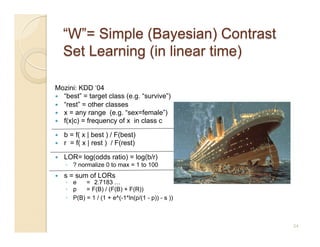 Mozini: KDD ‘04
  “best” = target class (e.g. “survive”)
  “rest” = other classes
  x = any range (e.g. “sex=female”)
  f(x|c) = frequency of x in class c

    b = f( x | best ) / F(best)
    r = f( x | rest ) / F(rest)

    LOR= log(odds ratio) = log(b/r)
     ◦  ? normalize 0 to max = 1 to 100
    s = sum of LORs
     ◦  e    = 2.7183 …
     ◦  p    = F(B) / (F(B) + F(R))
     ◦  P(B) = 1 / (1 + e^(-1*ln(p/(1 - p)) - s ))



                                                     34
 
