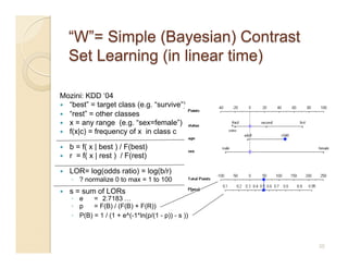 Mozini: KDD ‘04
  “best” = target class (e.g. “survive”)
  “rest” = other classes
  x = any range (e.g. “sex=female”)
  f(x|c) = frequency of x in class c

    b = f( x | best ) / F(best)
    r = f( x | rest ) / F(rest)

    LOR= log(odds ratio) = log(b/r)
     ◦  ? normalize 0 to max = 1 to 100
    s = sum of LORs
     ◦  e    = 2.7183 …
     ◦  p    = F(B) / (F(B) + F(R))
     ◦  P(B) = 1 / (1 + e^(-1*ln(p/(1 - p)) - s ))



                                                     35
 