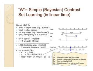 Mozini: KDD ‘04
  “best” = target class (e.g. “survive”)
  “rest” = other classes
  x = any range (e.g. “sex=female”)
  f(x|c) = frequency of x in class c

    b = f( x | best ) / F(best)
    r = f( x | rest ) / F(rest)

    LOR= log(odds ratio) = log(b/r)
     ◦  ? normalize 0 to max = 1 to 100
    s = sum of LORs
     ◦  e    = 2.7183 …
     ◦  p    = F(B) / (F(B) + F(R))
                                                     “W”:
     ◦  P(B) = 1 / (1 + e^(-1*ln(p/(1 - p)) - s ))   1)     Discretize data and outcomes
                                                     2)     Count frequencies of ranges in classes
                                                     3)     Sort ranges by LOR
                                                     4)     Greedy search on top ranked ranges
                                                                                                36
 