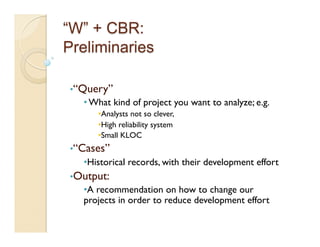 • “Query”
   • What kind of project you want to analyze; e.g.
      • Analysts not so clever,
      • High reliability system
      • Small KLOC
• “Cases”
   • Historical records, with their development effort
• Output:
   • A recommendation on how to change our
   projects in order to reduce development effort
 