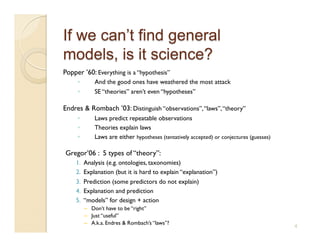 Popper ’60: Everything is a “hypothesis”
     ◦        And the good ones have weathered the most attack
     ◦        SE “theories” aren’t even “hypotheses”

Endres & Rombach ’03: Distinguish “observations”, “laws”, “theory”
     ◦        Laws predict repeatable observations
     ◦        Theories explain laws
     ◦        Laws are either hypotheses (tentatively accepted) or conjectures (guesses)

Gregor’06 : 5 types of “theory”:
    1.    Analysis (e.g. ontologies, taxonomies)
    2.    Explanation (but it is hard to explain “explanation”)
    3.    Prediction (some predictors do not explain)
    4.    Explanation and prediction
    5.    “models” for design + action
          –  Don’t have to be “right”
          –  Just “useful”
          –  A.k.a. Endres & Rombach’s “laws”?
                                                                                           4
 