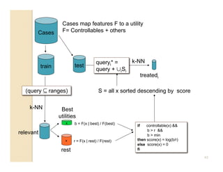 Cases map features F to a utility
       Cases        F= Controllables + others




                                         queryi* =      k-NN
           train           test
                                         query + ∪iSi
                                                               treatedi

  (query ⊆ ranges)                         S = all x sorted descending by score

    k-NN            Best
                   utilities
                      x    b = F(x | best) / F(best)
                                                          if   controllable(x) 
                                                               b  r 
relevant                                                       b  min
                      x    r = F(x | rest) / F(rest)      then score(x) = log(b/r)
                                                          else score(x) = 0
                    rest                                  fi

                                                                                     43
 