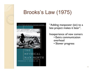 Brooks’s Law (1975)

          “Adding manpower (sic) to a
          late project makes it later”.

          Inexperience of new comers
              • Extra communication
              overhead
              • Slower progress




                                          48
 