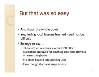   And that’s the whole point
  Yes, finding local lessons learned need not be
   difficult
  Strange to say…
     ◦  There are no references in the CBR effort
        estimation literature for anything else than estimate
        = nearest neighbors
     ◦  No steps beyond into planning , etc
     ◦  Even though that next steps is easy
                                                                52
 