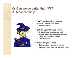     “W” contains at least a dozen
     arbitrary design decisions
     ◦  Which is best?

    But the algorithm is so simple
     ◦  It should least be a baseline tool
     ◦  Against which we compare supposedly
        more sophisticated methods.
     ◦  The straw man

    Methodological advice
     ◦  Before getting complex, get simple
     ◦  Warning: often: my straw men don’t burn


                                              56
 