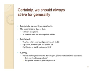     But don’t be alarmed if you can’t find it.
    The experience to date is that,
     ◦  with rare exceptions,
     ◦  SE research does not lead to general models

    But that’s ok
     ◦  Very few others have found general models (in SE)
     ◦  E.g. Turhan, Menzies, Ayse ESE journal ’09
     ◦  E.g. Menzies et al ASE conference, 2010


    Anyway
     ◦  If there are few general results, there may be general methods to find local results
          Seek not “models as products”
          But general models to generate products


                                                                                               58
 