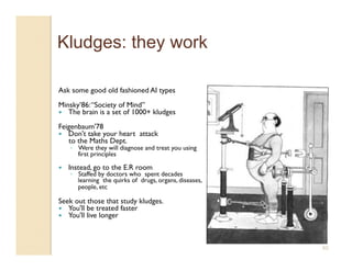 Kludges: they work

Ask some good old fashioned AI types
Minsky’86: “Society of Mind”
  The brain is a set of 1000+ kludges

Feigenbaum'78
  Don't take your heart attack
   to the Maths Dept.
     ◦  Were they will diagnose and treat you using 
        first principles 

    Instead, go to the E.R room
     ◦  Staffed by doctors who  spent decades 
        learning  the quirks of  drugs, organs, diseases,
        people, etc  

Seek out those that study kludges.
  You'll be treated faster
  You'll live longer




                                                            60
 