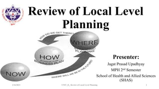 Review of Local Level
Planning
Presenter:
Jagat Prasad Upadhyay
MPH 2nd Semester
School of Health and Allied Sciences
(SHAS)
2/16/2023 UNIT_II_ Review of Local Level Planning 1
 