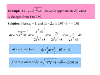 Example. Let y = x 2 +8 . Use dy to approximate ∆y when
x changes from 1 to 0.97
Solution. Here x0 = 1, and dx = ∆x is 0.97 –1 = – 0.03.
 x2 +8 ′
 2 ′
 dx = 2 x dx = x dx


dy =  x + 8  dx = 


2 x 2 +8
2 x 2 +8
x 2 +8

At x = 1, we have

dy = 1 dx = 1(−.03) =−.01
3
3

[The true value of ∆y is (.97)2 +8 − 9 =−.009866

 