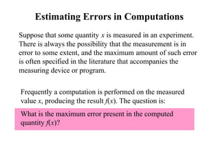 Estimating Errors in Computations
Suppose that some quantity x is measured in an experiment.
There is always the possibility that the measurement is in
error to some extent, and the maximum amount of such error
is often specified in the literature that accompanies the
measuring device or program.
Frequently a computation is performed on the measured
value x, producing the result f(x). The question is:
What is the maximum error present in the computed
quantity f(x)?

 