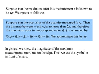 Suppose that the maximum error in a measurement x is known to
be ∆x. We reason as follows:
Suppose that the true value of the quantity measured is x0. Then
the distance between x and x0 is no more than ∆x, and therefore
the maximum error in the computed value f(x) is estimated by
f(x0) − f(x) = f(x + ∆x) − f(x) = ∆y. We approximate this by dy.

In general we know the magnitude of the maximum
measurement error, but not the sign. Thus we use the symbol ±
in front of errors.

 