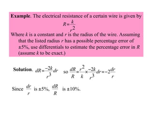 Example. The electrical resistance of a certain wire is given by
R= k
r2
Where k is a constant and r is the radius of the wire. Assuming
that the listed radius r has a possible percentage error of
±5%, use differentials to estimate the percentage error in R
(assume k to be exact.)
Solution. dR = −2k dr
r3
Since

dR = r 2 × −2k dr =−2dr
so
R k r3
r

dr
dR
is ±5%,
is ±10%.
r
R

 
