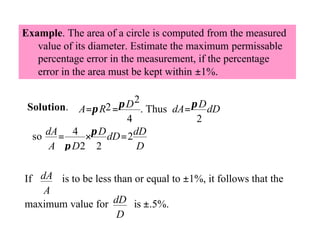 Example. The area of a circle is computed from the measured
value of its diameter. Estimate the maximum permissable
percentage error in the measurement, if the percentage
error in the area must be kept within ±1%.
π D 2 . Thus dA = π D dD
Solution. A =π R2 =
4
2
so dA = 4 ×π D dD = 2 dD
A π D2 2
D

If dA is to be less than or equal to ±1%, it follows that the
A
maximum value for dD is ±.5%.
D

 