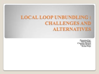 LOCAL LOOP UNBUNDLING : CHALLENGES AND ALTERNATIVES Presented by: Purva Adke  Chandan Bhagat Rohit Shetye  Kedar Raje  