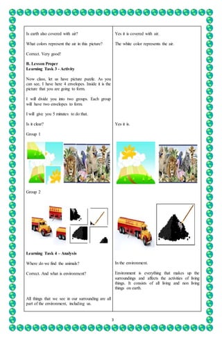 3
Is earth also covered with air?
What colors represent the air in this picture?
Correct. Very good!
B. Lesson Proper
Learning Task 3 - Activity
Now class, let us have picture puzzle. As you
can see, I have here 4 envelopes. Inside it is the
picture that you are going to form.
I will divide you into two groups. Each group
will have two envelopes to form.
I will give you 5 minutes to do that.
Is it clear?
Group 1
Group 2
Learning Task 4 – Analysis
Where do we find the animals?
Correct. And what is environment?
All things that we see in our surrounding are all
part of the environment, including us.
Yes it is covered with air.
The white color represents the air.
Yes it is.
In the environment.
Environment is everything that makes up the
surroundings and affects the activities of living
things. It consists of all living and non living
things on earth.
 