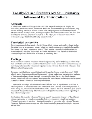 Locally-Raised Students Are Still Primarily
Influenced By Their Culture.
Abstract:
"Culture is the backbone of every society, and it has a significant impact on shaping an
individual's personality, beliefs, and values. And when it comes to locally-raised students, they
are still primarily influenced by their cultural roots. Despite globalization and exposure to
different cultures in today's world, nothing can replace the deep-rooted traditions that have been
passed down from one generation to another. In this article, we will explore how culture
continues to shape the identity of locally-raised students."
Theoretical perspective
The primary theoretical perspective for this blog article is cultural anthropology. In particular,
the author looks at how students who are raised in a certain culture are primarily influenced by
that culture, even if they move away from it. This is because culture is deeply ingrained in a
person's identity, and often shapes their worldview and values. Even if someone leaves their
culture of origin, they will still be influenced by it in many ways.
Findings
When it comes to students' education, culture trumps locality. That's the finding of a new study
from Vanderbilt University, which found that students who are raised in the same community are
more likely to have similar educational experiences and outcomes than students who come from
different cultural backgrounds.
The study, published in the journal Educational Researcher, looked at data from nearly 3,000
schools across the country and found that students' cultural background was a stronger predictor
of their educational experience than their geographic location. Factors like family income,
parents' education levels, and students' aspirations also played a role in shaping their educational
experience, but the culture was the strongest influence.
"This research challenges the assumption that all children have an equal chance to succeed in
school regardless of where they live," said lead author Jason Grissom, an assistant professor of
public policy and education at Vanderbilt University. "We find that even when kids grow up just
miles apart, they can have very different educational opportunities and outcomes depending on
their cultural background."
So what does this mean for educators? Grissom says it's important to be aware of the different
cultures represented in your classroom and to find ways to connect with all your students.
"Cultural competence is not simply about understanding or respecting other cultures," he said.
"It's about finding common ground and using that commonality as a starting point for teaching
and learning."
 