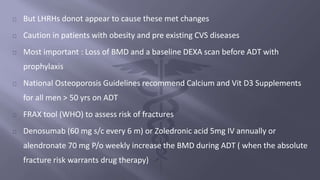 But LHRHs donot appear to cause these met changes 
Caution in patients with obesity and pre existing CVS diseases 
Most important : Loss of BMD and a baseline DEXA scan before ADT with 
prophylaxis 
National Osteoporosis Guidelines recommend Calcium and Vit D3 Supplements 
for all men > 50 yrs on ADT 
FRAX tool (WHO) to assess risk of fractures 
Denosumab (60 mg s/c every 6 m) or Zoledronic acid 5mg IV annually or 
alendronate 70 mg P/o weekly increase the BMD during ADT ( when the absolute 
fracture risk warrants drug therapy) 
 