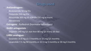 Antiandrogens : 
Bicalutamide 50 mg P/o 
Flutamide 250 mg P/o 
Nilutamide 300 mg d1-d28 f/b 150 mg as maint. 
Abiraterone 
Estrogens : fosfestrol (hormone refractory) 
GnRH antagonists : 
Degarelix 240 mg S/c stat then 80 mg S/c every 28 days 
LHRH analogues : 
Goserelin 10.8 mg s/c 3 monthly or 3.6 mg S/c monthly 
Leuprolide 7.5 mg IM monthly or 22.5 mg 3 monthly or 30 mg 4 monthly 
 