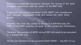 Showed an unexpected interaction between the timing of the total 
androgen suppression and the extent of the EBRT field. 
Progression-free survival was better in the WPRT and neoadjuvant 
total androgen suppression study arm versus the other three 
groups. 
However, this trial was unable to answer, in a definitive way, the 
WPRT versus PORT question because of the unexpected interactions. 
Therefore the question of WPRT versus PORT still needs to be evaluated 
in a prospective trial 
Till then the Standard of care would be NAHT+WPRT --- Adj ADT 2-3 yrs. 
 