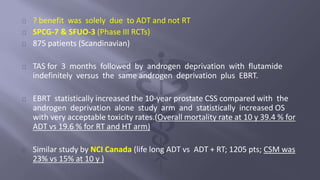 ? benefit was solely due to ADT and not RT 
SPCG-7 & SFUO-3 (Phase III RCTs) 
875 patients (Scandinavian) 
TAS for 3 months followed by androgen deprivation with flutamide 
indefinitely versus the same androgen deprivation plus EBRT. 
EBRT statistically increased the 10-year prostate CSS compared with the 
androgen deprivation alone study arm and statistically increased OS 
with very acceptable toxicity rates.(Overall mortality rate at 10 y 39.4 % for 
ADT vs 19.6 % for RT and HT arm) 
Similar study by NCI Canada (life long ADT vs ADT + RT; 1205 pts; CSM was 
23% vs 15% at 10 y ) 
 