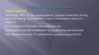 External beam RT 
Positioning : RCT : In the supine position, prostate movements during 
normal breathing were less than 1 mm in all directions. Hence it is 
preferred. 
CT simulation in full bladder and empty rectum 
Mild laxatives and diet modification during planning and treatment 
MRI whenever feasible. CT overestimates prostate volume by 5% 
 