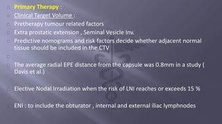 Primary Therapy : 
Clinical Target Volume : 
Pretherapy tumour related factors 
Extra prostatic extension , Seminal Vesicle Inv. 
Predictive nomograms and risk factors decide whether adjacent normal 
tissue should be included in the CTV 
The average radial EPE distance from the capsule was 0.8mm in a study ( 
Davis et al.) 
Elective Nodal Irradiation when the risk of LNI reaches or exceeds 15 % 
ENI : to include the obturator , internal and external iliac lymphnodes 
 