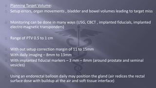 Planning Target Volume: 
Setup errors, organ movements , bladder and bowel volumes leading to target miss 
Monitoring can be done in many ways (USG, CBCT , implanted fiducials, implanted 
electro magnetic transponders) 
Range of PTV 0.5 to 1 cm 
With out setup correction margin of 11 to 15mm 
With daily imaging – 8mm to 13mm 
With implanted fiducial markers – 3 mm – 8mm (around prostate and seminal 
vesicles) 
Using an endorectal balloon daily may position the gland (air redices the rectal 
surface dose with buildup at the air and soft tissue interface) 
 