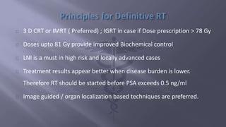 3 D CRT or IMRT ( Preferred) ; IGRT in case if Dose prescription > 78 Gy 
Doses upto 81 Gy provide improved Biochemical control 
LNI is a must in high risk and locally advanced cases 
Treatment results appear better when disease burden is lower. 
Therefore RT should be started before PSA exceeds 0.5 ng/ml 
Image guided / organ localization based techniques are preferred. 
 