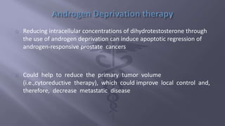 Reducing intracellular concentrations of dihydrotestosterone through 
the use of androgen deprivation can induce apoptotic regression of 
androgen-responsive prostate cancers 
Could help to reduce the primary tumor volume 
(i.e.,cytoreductive therapy), which could improve local control and, 
therefore, decrease metastatic disease 
 
