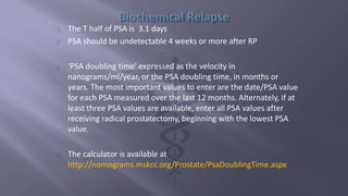 The T half of PSA is 3.1 days 
PSA should be undetectable 4 weeks or more after RP 
‘PSA doubling time’ expressed as the velocity in 
nanograms/ml/year, or the PSA doubling time, in months or 
years. The most important values to enter are the date/PSA value 
for each PSA measured over the last 12 months. Alternately, if at 
least three PSA values are available, enter all PSA values after 
receiving radical prostatectomy, beginning with the lowest PSA 
value. 
The calculator is available at 
http://nomograms.mskcc.org/Prostate/PsaDoublingTime.aspx 
 