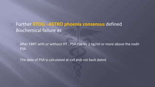 Further RTOG –ASTRO phoenix consensus defined 
Biochemical failure as 
After EBRT with or without HT : PSA rise by 2 ng/ml or more above the nadir 
PSA 
The date of PSA is calculated at call and not back dated. 
 