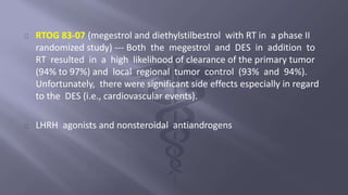 RTOG 83-07 (megestrol and diethylstilbestrol with RT in a phase II 
randomized study) --- Both the megestrol and DES in addition to 
RT resulted in a high likelihood of clearance of the primary tumor 
(94% to 97%) and local regional tumor control (93% and 94%). 
Unfortunately, there were significant side effects especially in regard 
to the DES (i.e., cardiovascular events). 
LHRH agonists and nonsteroidal antiandrogens 
 
