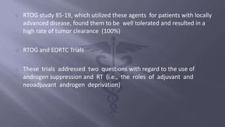 RTOG study 85-19, which utilized these agents for patients with locally 
advanced disease, found them to be well tolerated and resulted in a 
high rate of tumor clearance (100%) 
RTOG and EORTC Trials 
These trials addressed two questions with regard to the use of 
androgen suppression and RT (i.e., the roles of adjuvant and 
neoadjuvant androgen deprivation) 
 