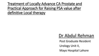 Treatment of Locally Advance CA Prostate and
Practical Approach for Raising PSA value after
definitive Local therapy
Dr Abdul Rehman
Post Graduate Resident
Urology Unit II,
Mayo Hospital Lahore
 