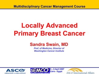 Multidisciplinary Cancer Management Course




  Locally Advanced
Primary Breast Cancer
         Sandra Swain, MD
                Prof. of Medicine, Director of
                Washington Cancer Institute




                                                          5 – 6 April 2007
                                                          Cairo - Egypt
         South & East Mediterranean College of Oncology
 