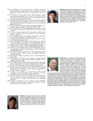 13



[10] A. P. Dempster, N. M. Laird, and D. B. Rubin. Maximum                                             Xiaofei He received the BS degree in Computer
     likelihood from incomplete data via the em algorithm. Journal                                     Science from Zhejiang University, China, in 2000
     of the Royal Statistical Society. Series B (Methodological), 39(1):1–38,                          and the Ph.D. degree in Computer Science from
     1977.                                                                                             the University of Chicago, in 2005. He is a Pro-
[11] I. S. Dhillon, Y. Guan, and B. Kulis. Kernel k-means: spectral                                    fessor in the State Key Lab of CAD&CG at Zhe-
     clustering and normalized cuts. In KDD ’04: Proceedings of the                                    jiang University, China. Prior to joining Zhejiang
     tenth ACM SIGKDD international conference on Knowledge discovery                                  University, he was a Research Scientist at Ya-
     and data mining, pages 551–556, 2004.                                                             hoo! Research Labs, Burbank, CA. His research
[12] J. Kivinen and M. K. Warmuth. Additive versus exponentiated                                       interests include machine learning, information
     gradient updates for linear prediction. In STOC ’95: Proceedings of                               retrieval, and computer vision.
     the twenty-seventh annual ACM symposium on Theory of computing,
     pages 209–218, 1995.
[13] D. D. Lee and H. S. Seung. Learning the parts of objects by non-
     negative matrix factorization. Nature, 401:788–791, 1999.
[14] D. D. Lee and H. S. Seung. Algorithms for non-negative matrix
     factorization. In Advances in Neural Information Processing Systems
     13. 2001.
[15] X. Li and Y. Pang. Deterministic column-based matrix decom-
     position. IEEE Transactions on Knowledge and Data Engineering,
     22(1):145–149, 2010.
[16] N. K. Logothetis and D. L. Sheinberg. Visual object recognition.
     Annual Review of Neuroscience, 19:577–621, 1996.
[17] L. Lovasz and M. Plummer. Matching Theory. Akad´miai Kiad´,
                                                               e           o
     North Holland, Budapest, 1986.
[18] A. Y. Ng, M. Jordan, and Y. Weiss. On spectral clustering: Analysis
     and an algorithm. In Advances in Neural Information Processing
     Systems 14, pages 849–856. MIT Press, Cambridge, MA, 2001.
[19] S. Roweis and L. Saul. Nonlinear dimensionality reduction by
     locally linear embedding. Science, 290(5500):2323–2326, 2000.
[20] F. Sha, Y. Lin, L. K. Saul, and D. D. Lee. Multiplicative updates
     for nonnegative quadratic programming. Neural Computation,
     19(8):2004–2031, 2007.
[21] J. Shi and J. Malik. Normalized cuts and image segmentation.
     IEEE Transactions on Pattern Analysis and Machine Intelligence,
     22(8):888–905, 2000.
[22] G. W. Stewart. Matrix Algorithms Volume I: Basic Decompositions.
     SIAM, 1998.
[23] J. Tenenbaum, V. de Silva, and J. Langford. A global geomet-                                       Jiawei Han is a Professor in the Department of
     ric framework for nonlinear dimensionality reduction. Science,                                     Computer Science at the University of Illinois.
     290(5500):2319–2323, 2000.                                                                         He has been working on research into data
[24] W. Xu and Y. Gong. Document clustering by concept factorization.                                   mining, data warehousing, stream data mining,
     In Proc. 2004 Int. Conf. on Research and Development in Information                                spatiotemporal and multimedia data mining, in-
     Retrieval (SIGIR’04), pages 202–209, Shefﬁeld, UK, July 2004.                                      formation network analysis, text and Web min-
[25] W. Xu, X. Liu, and Y. Gong. Document clustering based on non-                                      ing, and software bug mining, with over 400
     negative matrix factorization. In Proc. 2003 Int. Conf. on Research                                conference and journal publications. He has
     and Development in Information Retrieval (SIGIR’03), pages 267–273,                                chaired or served in over 100 program commit-
     Toronto, Canada, Aug. 2003.                                                                        tees of international conferences and workshops
[26] Y. Yuan, X. Li, Y. Pang, X. Lu, and D. Tao. Binary sparse                                          and also served or is serving on the editorial
     nonnegative matrix factorization. IEEE Transactions on Circuits            boards for Data Mining and Knowledge Discovery, IEEE Transactions
     and Systems for Video Technology, 19(5):772–777, 2009.                     on Knowledge and Data Engineering, Journal of Computer Science and
[27] H. Zha, C. Ding, M. Gu, X. He, and H. Simon. Spectral relax-               Technology, and Journal of Intelligent Information Systems. He is cur-
     ation for k-means clustering. In Advances in Neural Information            rently the founding Editor-in-Chief of ACM Transactions on Knowledge
     Processing Systems 14, pages 1057–1064. MIT Press, Cambridge,              Discovery from Data (TKDD). Jiawei has received IBM Faculty Awards,
     MA, 2001.                                                                  the Outstanding Contribution Award at the International Conference on
[28] D. Zhou, O. Bousquet, T. Lal, J. Weston, and B. Sch¨lkopf.      o          Data Mining (2002), ACM SIGKDD Innovation Award (2004), and IEEE
     Learning with local and global consistency. In Advances in Neural          Computer Society Technical Achievement Award (2005). He is a Fellow
     Information Processing Systems 16, 2003.                                   of ACM and IEEE. His book ”Data Mining: Concepts and Techniques”
                                                                                (Morgan Kaufmann) has been used worldwide as a textbook.




                         Deng Cai is an Associate Professor in the State
                         Key Lab of CAD&CG, College of Computer Sci-
                         ence at Zhejiang University, China. He received
                         the PhD degree in computer science from The
                         University of Illinois at Urbana Champaign in
                         2009. His research interests include machine
                         learning, data mining and information retrieval.
 