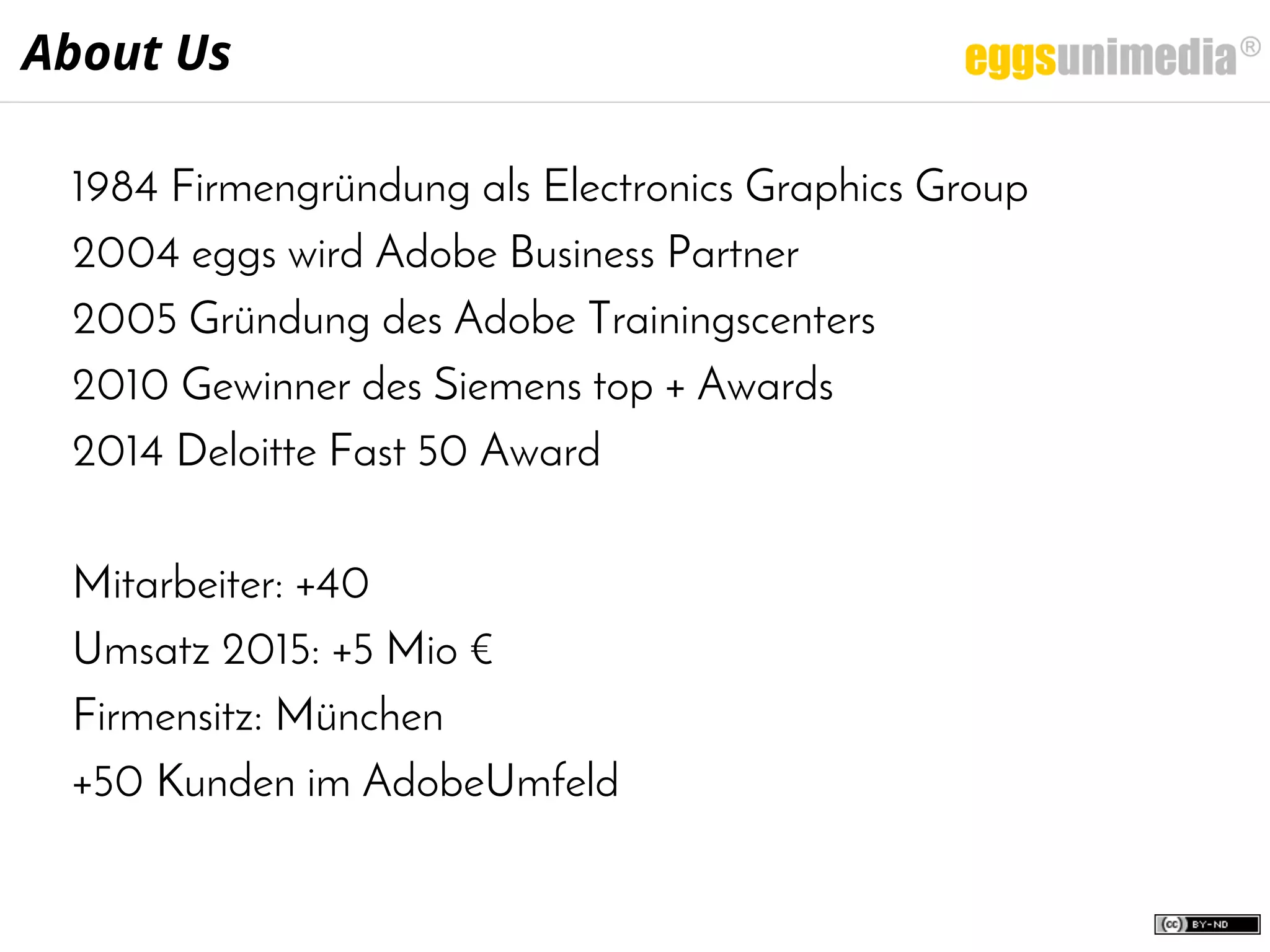 1984 Firmengründung als Electronics Graphics Group
2004 eggs wird Adobe Business Partner
2005 Gründung des Adobe Trainingscenters
2010 Gewinner des Siemens top + Awards
2014 Deloitte Fast 50 Award
Mitarbeiter: +40
Umsatz 2015: +5 Mio €
Firmensitz: München
+50 Kunden im AdobeUmfeld
About Us
 
