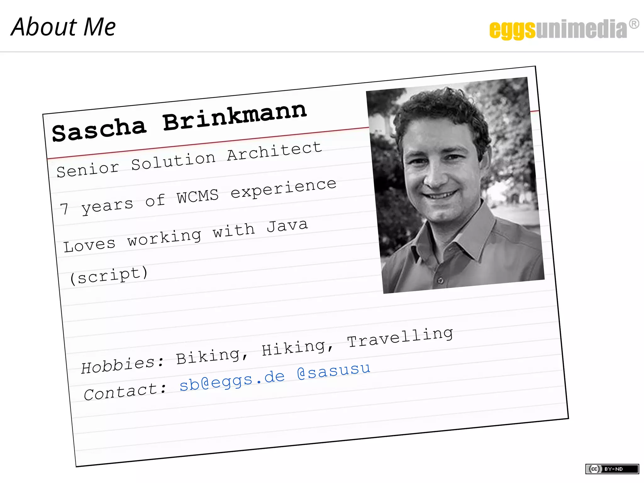Senior Solution Architect
7 years of WCMS experience
Loves working with Java
(script)
Sascha Brinkmann
Hobbies: Biking, Hiking, Travelling
Contact: sb@eggs.de @sasusu
About Me
 
