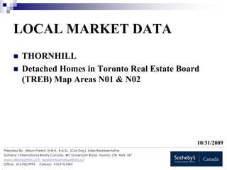 LOCAL MARKET DATA
           THORNHILL
           Detached Homes in Toronto Real Estate Board
           (TREB) Map Areas N01 & N02




                                                                                  10/31/2009
Prepared By: Allison Parent, M.B.A., B.A.Sc. (Civil Eng.), Sales Representative
Sotheby’s International Realty Canada, 497 Davenport Road, Toronto, ON M4V 1B7
www.allisonparent.com aparent@sothebysrealty.ca
Office: 416.960.9995 Cellular: 416.910.4507
 