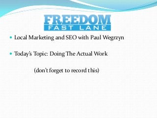  Local Marketing and SEO with Paul Wegrzyn


 Today’s Topic: Doing The Actual Work


         (don’t forget to record this)
 