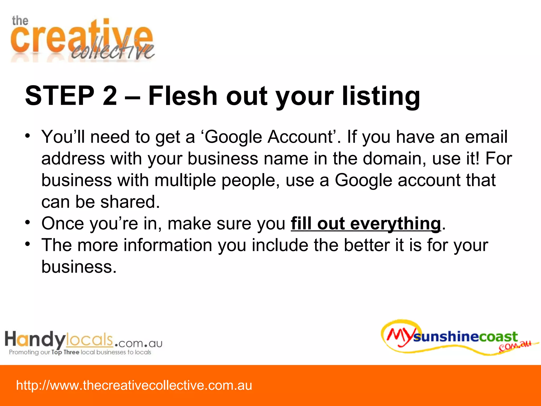 STEP 2 – Flesh out your listing You’ll need to get a ‘Google Account’. If you have an email address with your business name in the domain, use it! For business with multiple people, use a Google account that can be shared. Once you’re in, make sure you  fill out everything .  The more information you include the better it is for your business. 