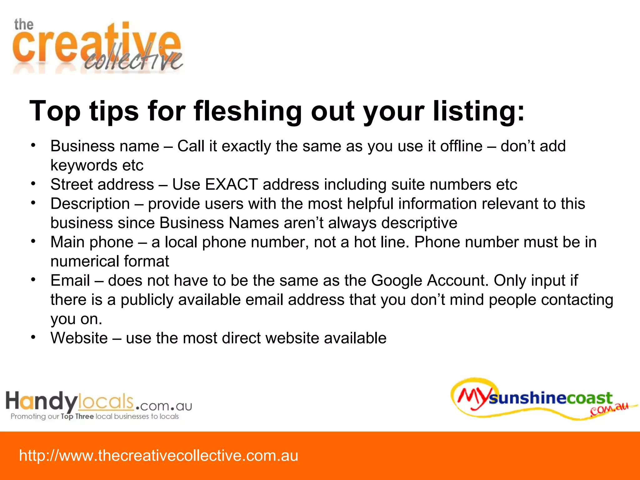 Top tips for fleshing out your listing: Business name – Call it exactly the same as you use it offline – don’t add keywords etc Street address – Use EXACT address including suite numbers etc Description – provide users with the most helpful information relevant to this business since Business Names aren’t always descriptive Main phone – a local phone number, not a hot line. Phone number must be in numerical format Email – does not have to be the same as the Google Account. Only input if there is a publicly available email address that you don’t mind people contacting you on. Website – use the most direct website available 