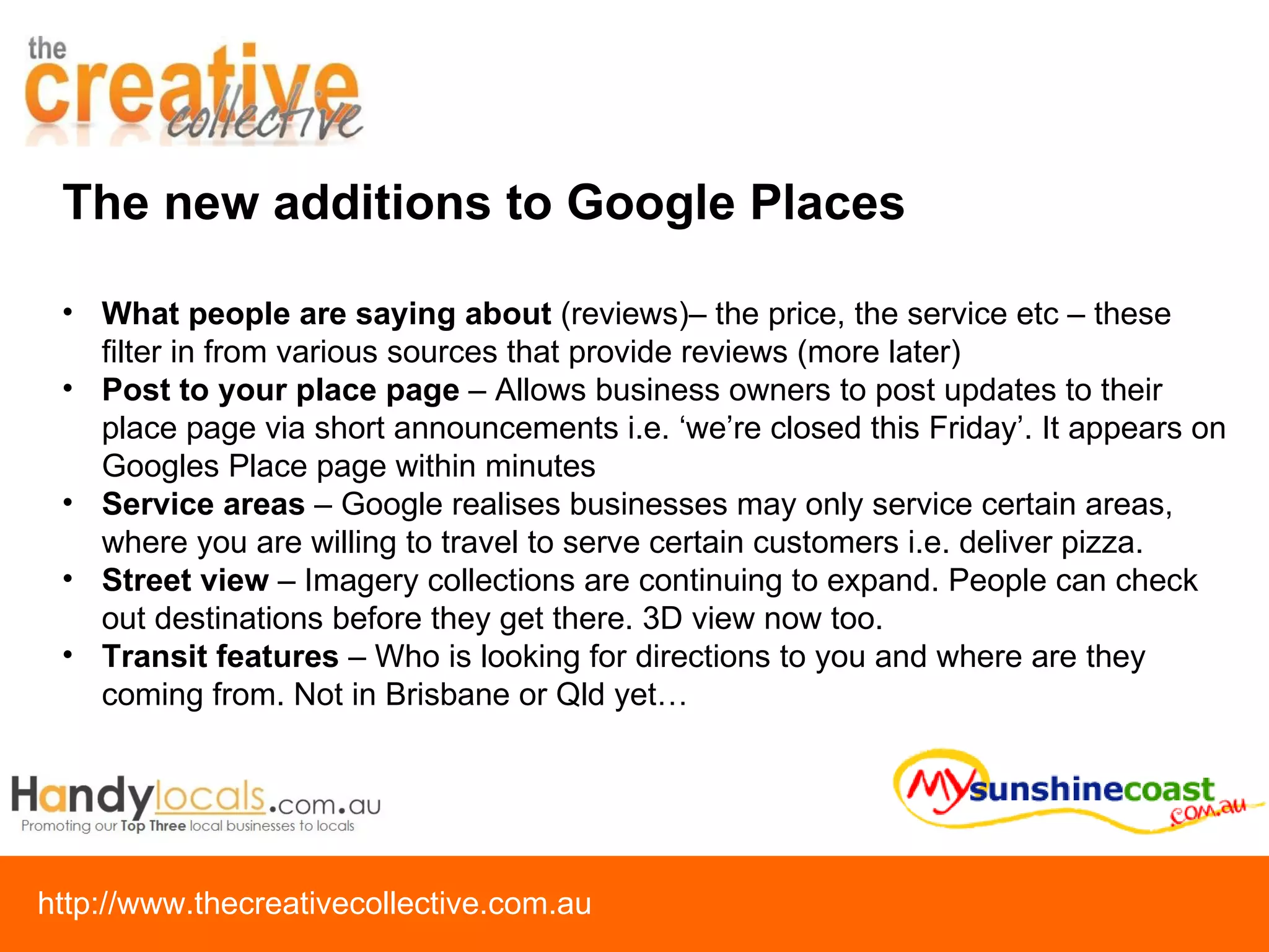 What people are saying about  (reviews)– the price, the service etc – these filter in from various sources that provide reviews (more later) Post to your place page  – Allows business owners to post updates to their place page via short announcements i.e. ‘we’re closed this Friday’. It appears on Googles Place page within minutes Service areas  – Google realises businesses may only service certain areas, where you are willing to travel to serve certain customers i.e. deliver pizza. Street view  – Imagery collections are continuing to expand. People can check out destinations before they get there. 3D view now too. Transit features  – Who is looking for directions to you and where are they coming from. Not in Brisbane or Qld yet… The new additions to Google Places 