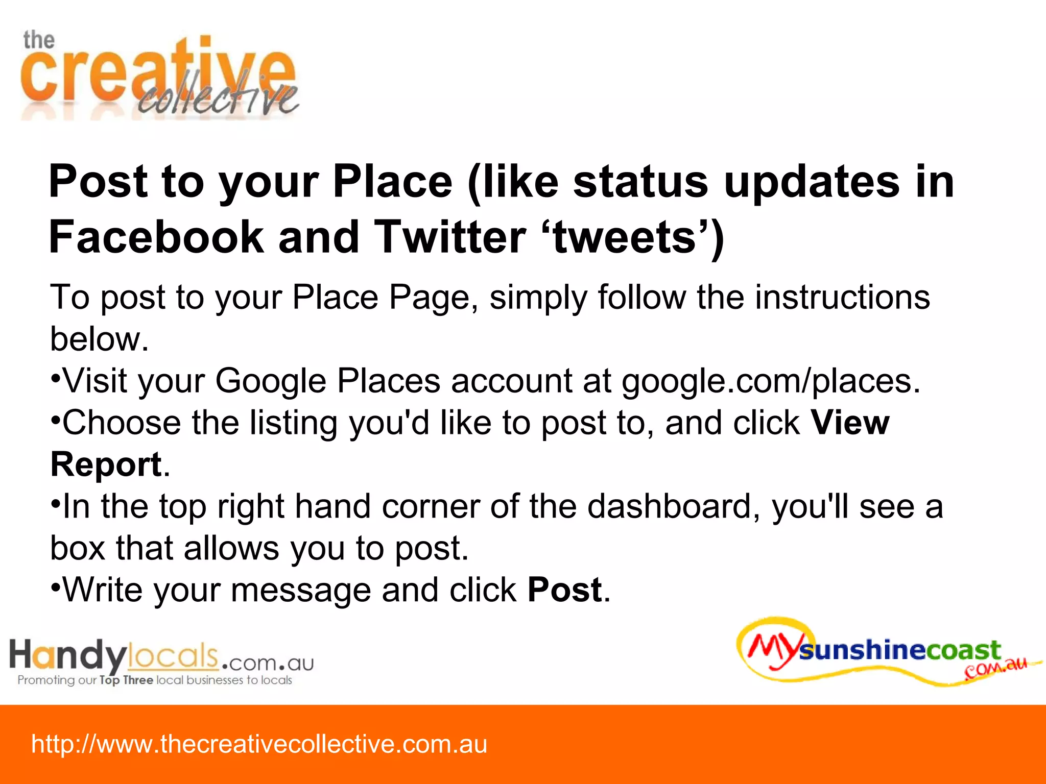 Post to your Place (like status updates in Facebook and Twitter ‘tweets’) To post to your Place Page, simply follow the instructions below.  Visit your Google Places account at google.com/places.  Choose the listing you'd like to post to, and click  View Report .  In the top right hand corner of the dashboard, you'll see a box that allows you to post. Write your message and click  Post . 