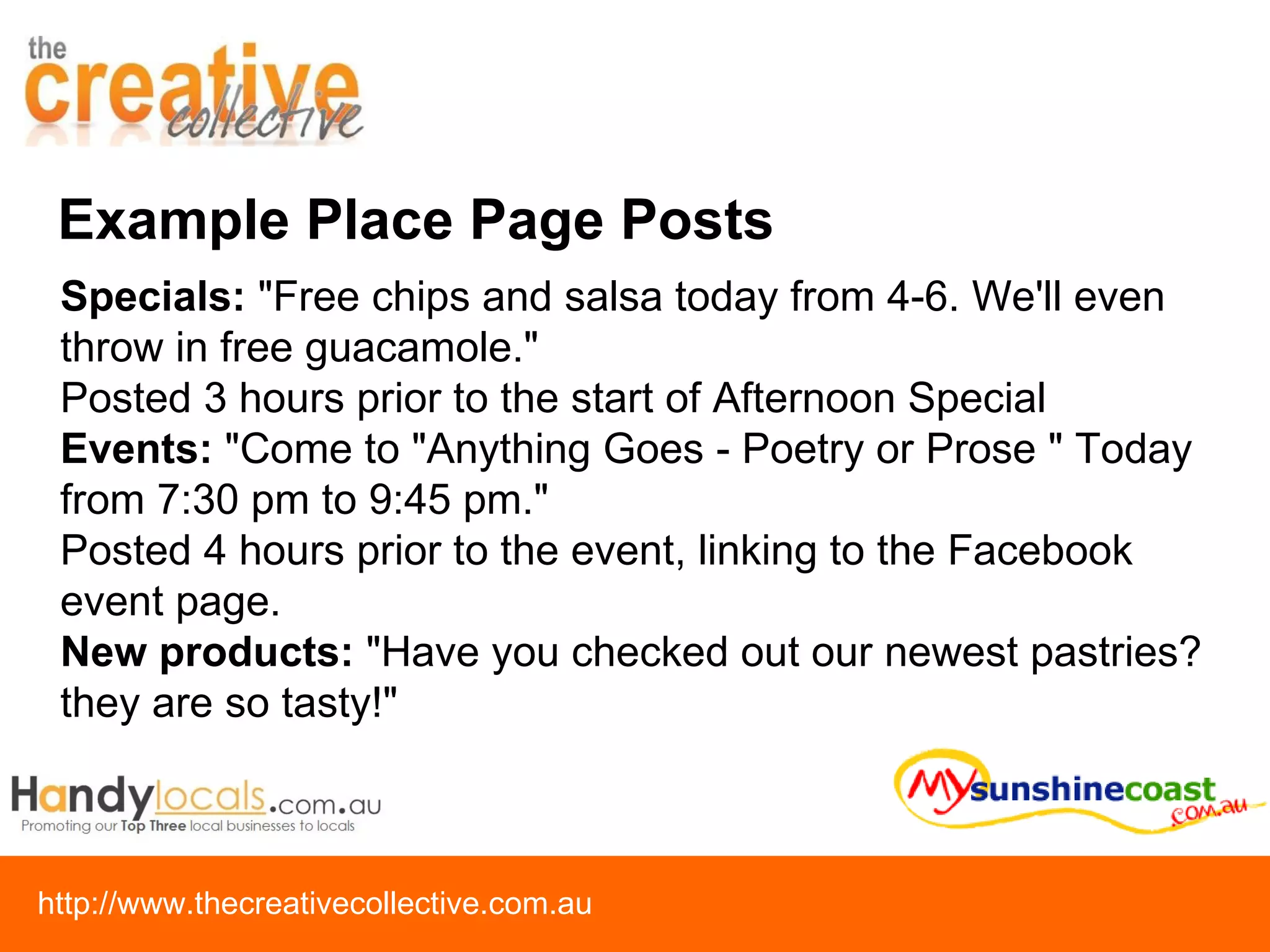 Example Place Page Posts Specials:  "Free chips and salsa today from 4-6. We'll even throw in free guacamole." Posted 3 hours prior to the start of Afternoon Special Events:  "Come to "Anything Goes - Poetry or Prose " Today from 7:30 pm to 9:45 pm." Posted 4 hours prior to the event, linking to the Facebook event page. New products:  "Have you checked out our newest pastries? they are so tasty!" 
